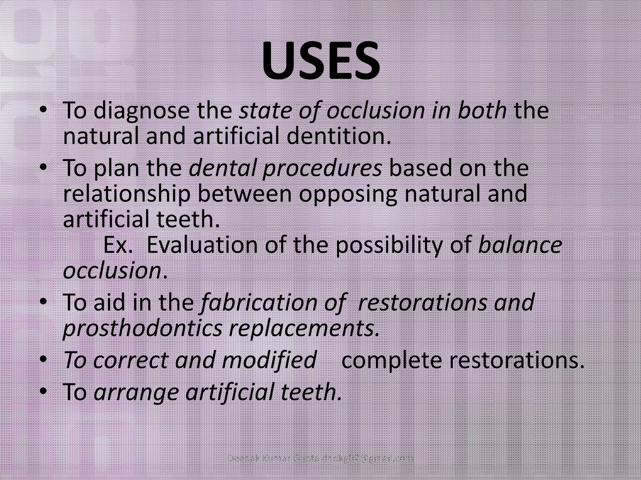 USES 
• To diagnose the state of occlusion in both the 
natural and artificial dentition. 
• To plan the dental procedures based on the 
relationship between opposing natural and 
artificial teeth. 
EExx.. EEvvaalluuaattiioonn ooff tthhee ppoossssiibbiilliittyy ooff bbaallaannccee 
occlusion. 
• To aid in the fabrication of restorations and 
prosthodontics replacements. 
• To correct and modified complete restorations. 
• To arrange artificial teeth. 
Deepak Kumar Gupta dr.dkg07@gmail.com 
 