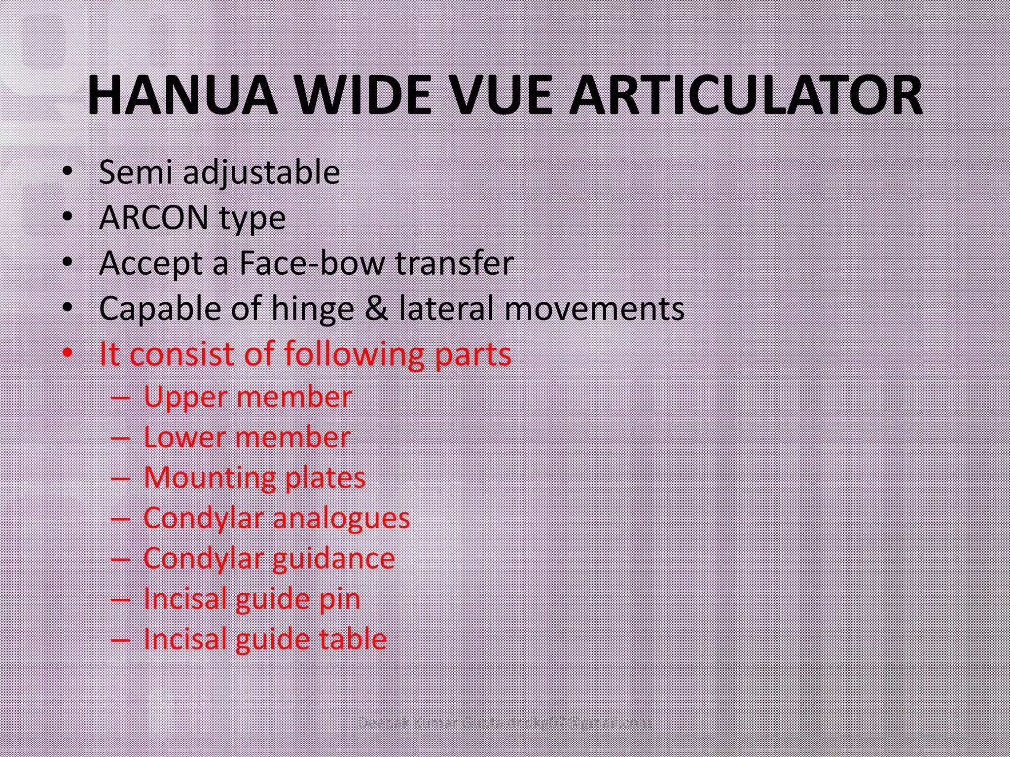HANUA WIDE VUE ARTICULATOR 
• Semi adjustable 
• ARCON type 
• Accept a Face-bow transfer 
• Capable of hinge & lateral movements 
• It consist of following parts 
–– UUppppeerr mmeemmbbeerr 
– Lower member 
– Mounting plates 
– Condylar analogues 
– Condylar guidance 
– Incisal guide pin 
– Incisal guide table 
Deepak Kumar Gupta dr.dkg07@gmail.com 
 