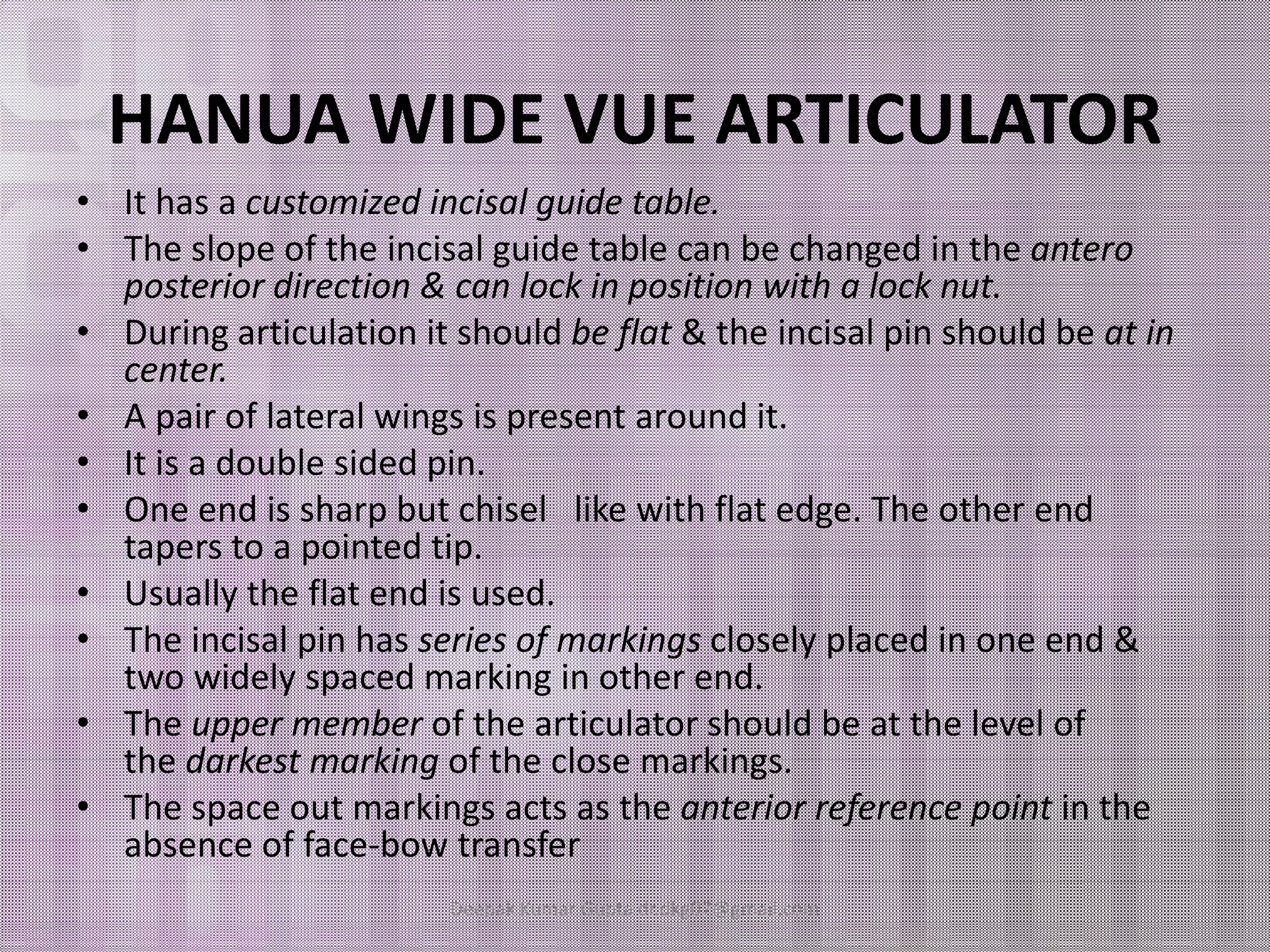 HANUA WIDE VUE ARTICULATOR 
• It has a customized incisal guide table. 
• The slope of the incisal guide table can be changed in the antero 
posterior direction & can lock in position with a lock nut. 
• During articulation it should be flat & the incisal pin should be at in 
center. 
• A pair of lateral wings is present around it. 
•• IItt iiss aa ddoouubbllee ssiiddeedd ppiinn.. 
• One end is sharp but chisel like with flat edge. The other end 
tapers to a pointed tip. 
• Usually the flat end is used. 
• The incisal pin has series of markings closely placed in one end & 
two widely spaced marking in other end. 
• The upper member of the articulator should be at the level of 
the darkest marking of the close markings. 
• The space out markings acts as the anterior reference point in the 
absence of face-bow transfer 
Deepak Kumar Gupta dr.dkg07@gmail.com 
 