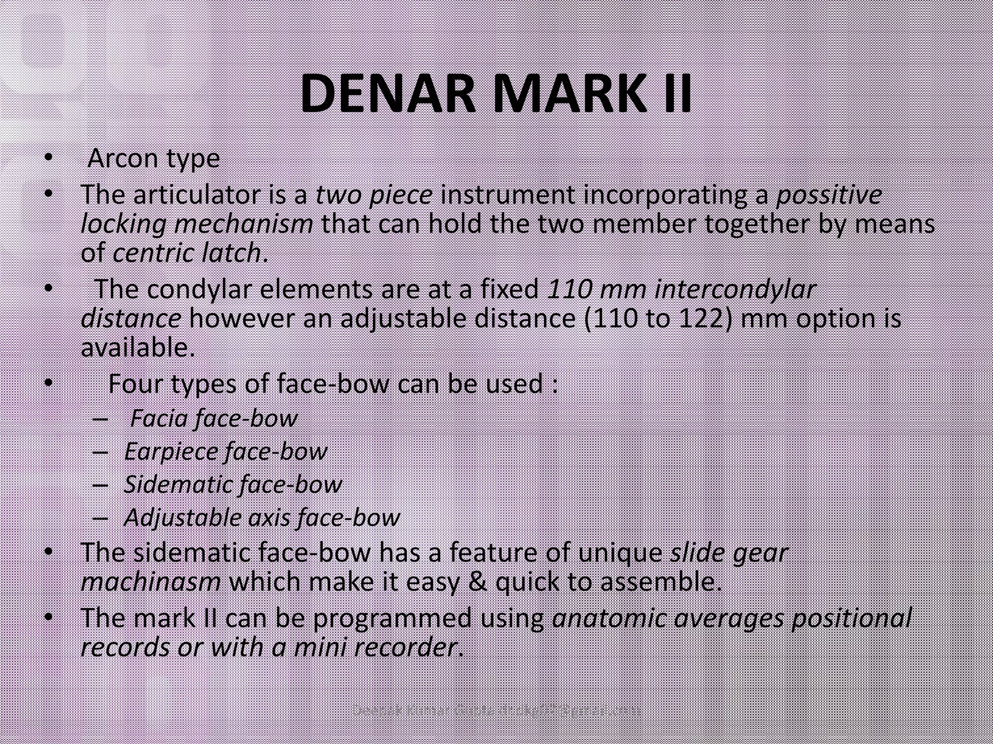 DENAR MARK II 
• Arcon type 
• The articulator is a two piece instrument incorporating a possitive 
locking mechanism that can hold the two member together by means 
of centric latch. 
• The condylar elements are at a fixed 110 mm intercondylar 
distance however an adjustable distance (110 to 122) mm option is 
available. 
•• FFoouurr ttyyppeess ooff ffaaccee--bbooww ccaann bbee uusseedd :: 
– Facia face-bow 
– Earpiece face-bow 
– Sidematic face-bow 
– Adjustable axis face-bow 
• The sidematic face-bow has a feature of unique slide gear 
machinasm which make it easy & quick to assemble. 
• The mark II can be programmed using anatomic averages positional 
records or with a mini recorder. 
Deepak Kumar Gupta dr.dkg07@gmail.com 
 