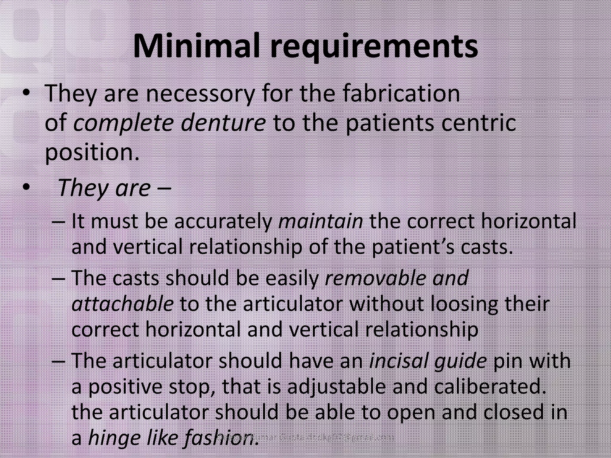 Minimal requirements 
• They are necessory for the fabrication 
of complete denture to the patients centric 
position. 
• They are – 
– It must bbee aaccccuurraatteellyy mmaaiinnttaaiinn tthhee ccoorrrreecctt hhoorriizzoonnttaall 
and vertical relationship of the patient’s casts. 
– The casts should be easily removable and 
attachable to the articulator without loosing their 
correct horizontal and vertical relationship 
– The articulator should have an incisal guide pin with 
a positive stop, that is adjustable and caliberated. 
the articulator should be able to open and closed in 
a hinge like fashDeieopank K.umar Gupta dr.dkg07@gmail.com 
 
