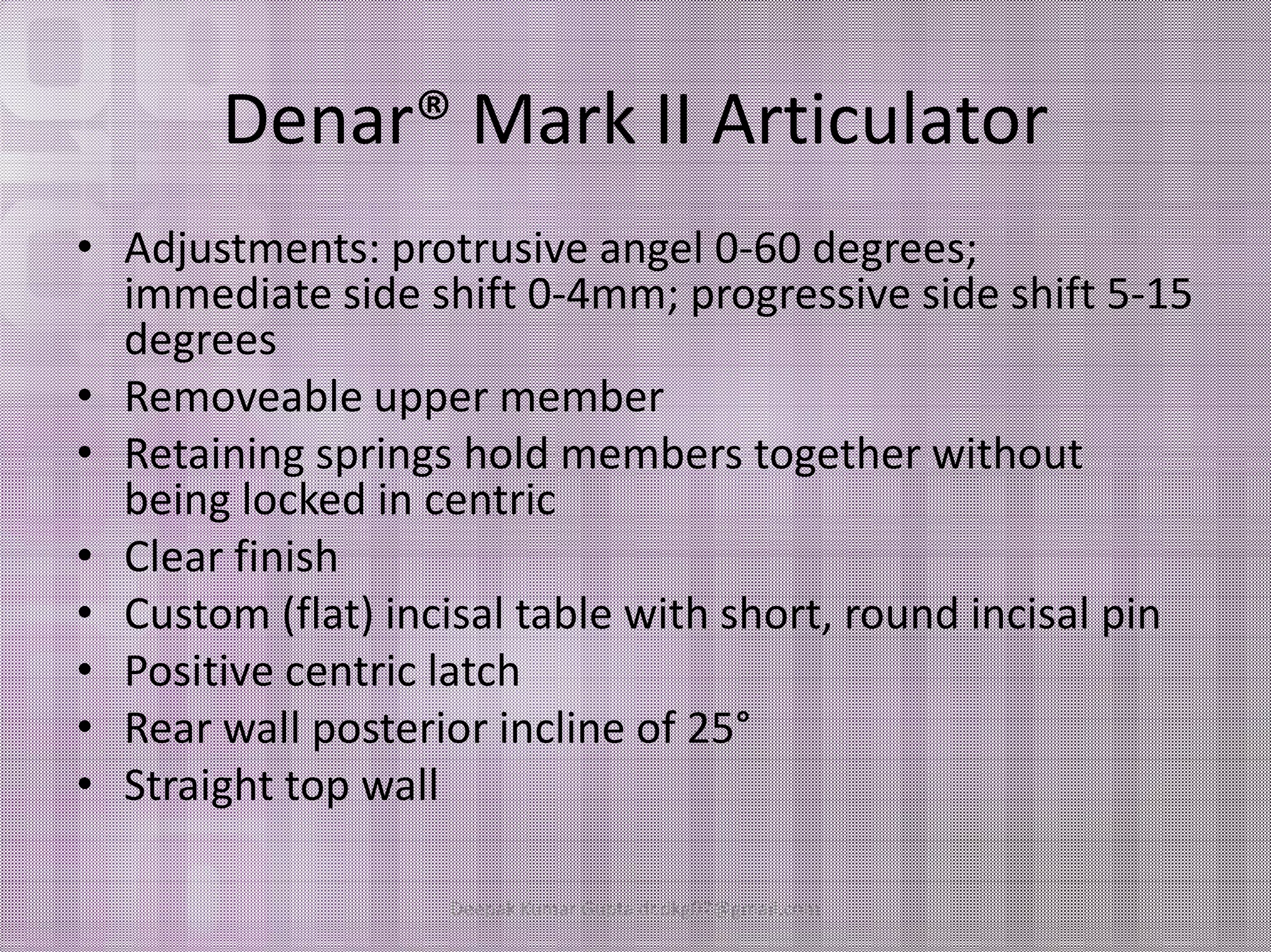 Denar® Mark II Articulator 
• Adjustments: protrusive angel 0-60 degrees; 
immediate side shift 0-4mm; progressive side shift 5-15 
degrees 
• Removeable upper member 
• Retaining springs hold members together without 
being locked in centric 
• Clear finish 
• Custom (flat) incisal table with short, round incisal pin 
• Positive centric latch 
• Rear wall posterior incline of 25° 
• Straight top wall 
Deepak Kumar Gupta dr.dkg07@gmail.com 
 