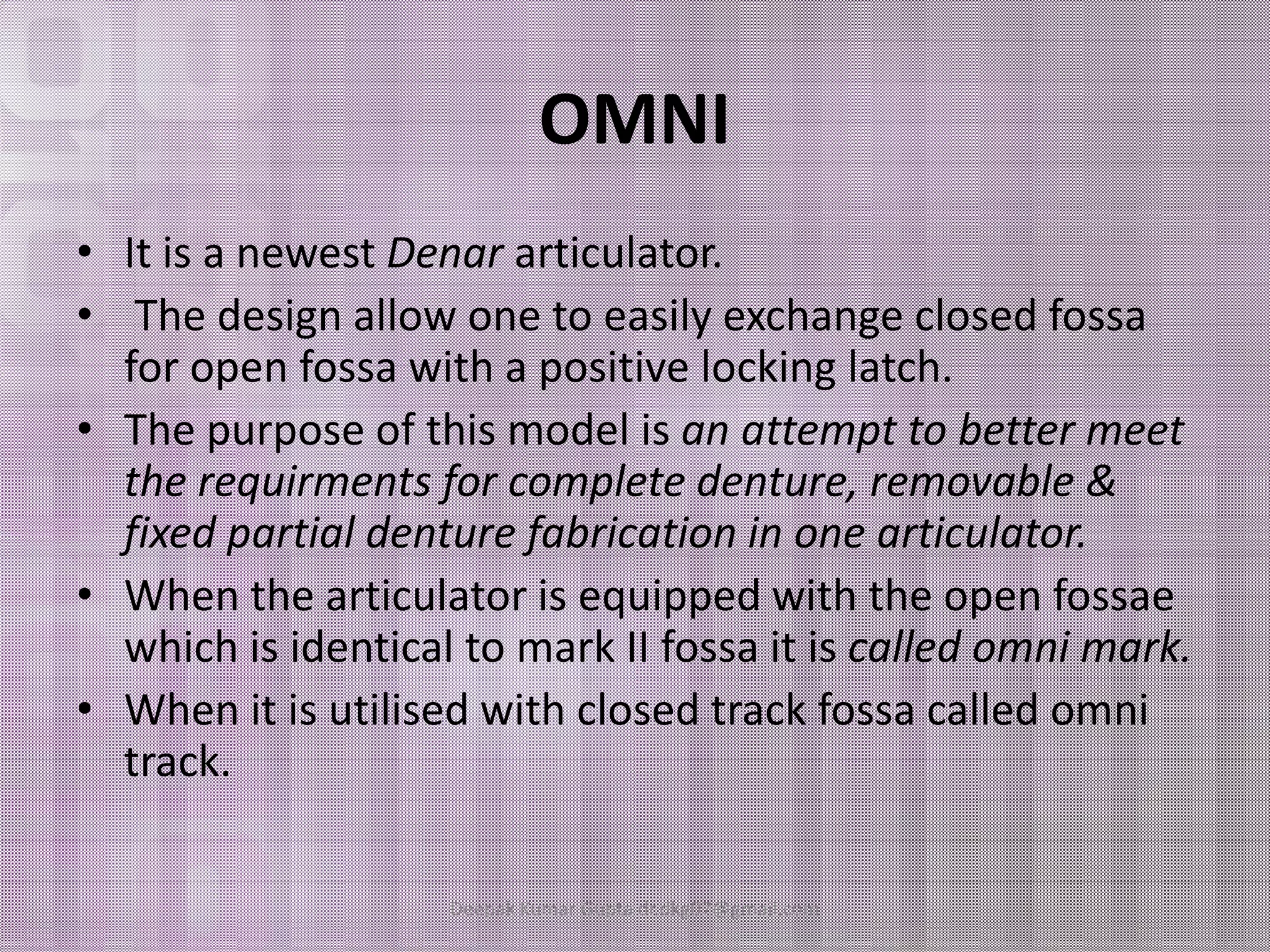 OMNI 
• It is a newest Denar articulator. 
• The design allow one to easily exchange closed fossa 
for open fossa with a positive locking latch. 
• The purpose of this model is an attempt to better meet 
the rreeqquuiirrmmeennttss ffoorr ccoommpplleettee ddeennttuurree,, rreemmoovvaabbllee && 
fixed partial denture fabrication in one articulator. 
• When the articulator is equipped with the open fossae 
which is identical to mark II fossa it is called omni mark. 
• When it is utilised with closed track fossa called omni 
track. 
Deepak Kumar Gupta dr.dkg07@gmail.com 
 