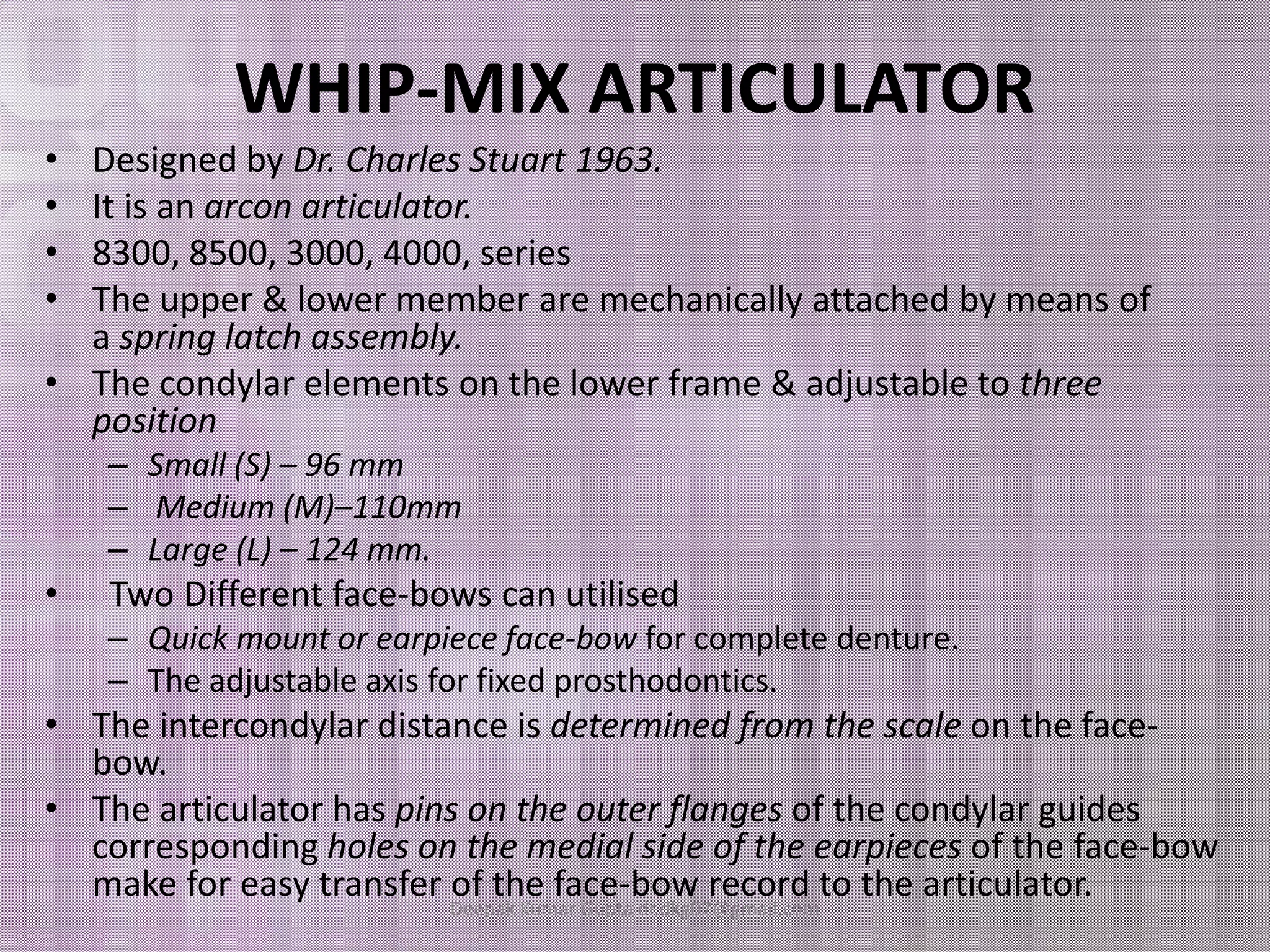 WHIP-MIX ARTICULATOR 
• Designed by Dr. Charles Stuart 1963. 
• It is an arcon articulator. 
• 8300, 8500, 3000, 4000, series 
• The upper & lower member are mechanically attached by means of 
a spring latch assembly. 
• The condylar elements on the lower frame & adjustable to three 
position 
–– SSmmaallll ((SS)) –– 9966 mmmm 
– Medium (M)–110mm 
– Large (L) – 124 mm. 
• Two Different face-bows can utilised 
– Quick mount or earpiece face-bow for complete denture. 
– The adjustable axis for fixed prosthodontics. 
• The intercondylar distance is determined from the scale on the face-bow. 
• The articulator has pins on the outer flanges of the condylar guides 
corresponding holes on the medial side of the earpieces of the face-bow 
make for easy transfer of the face-bow record to the articulator. 
Deepak Kumar Gupta dr.dkg07@gmail.com 
 