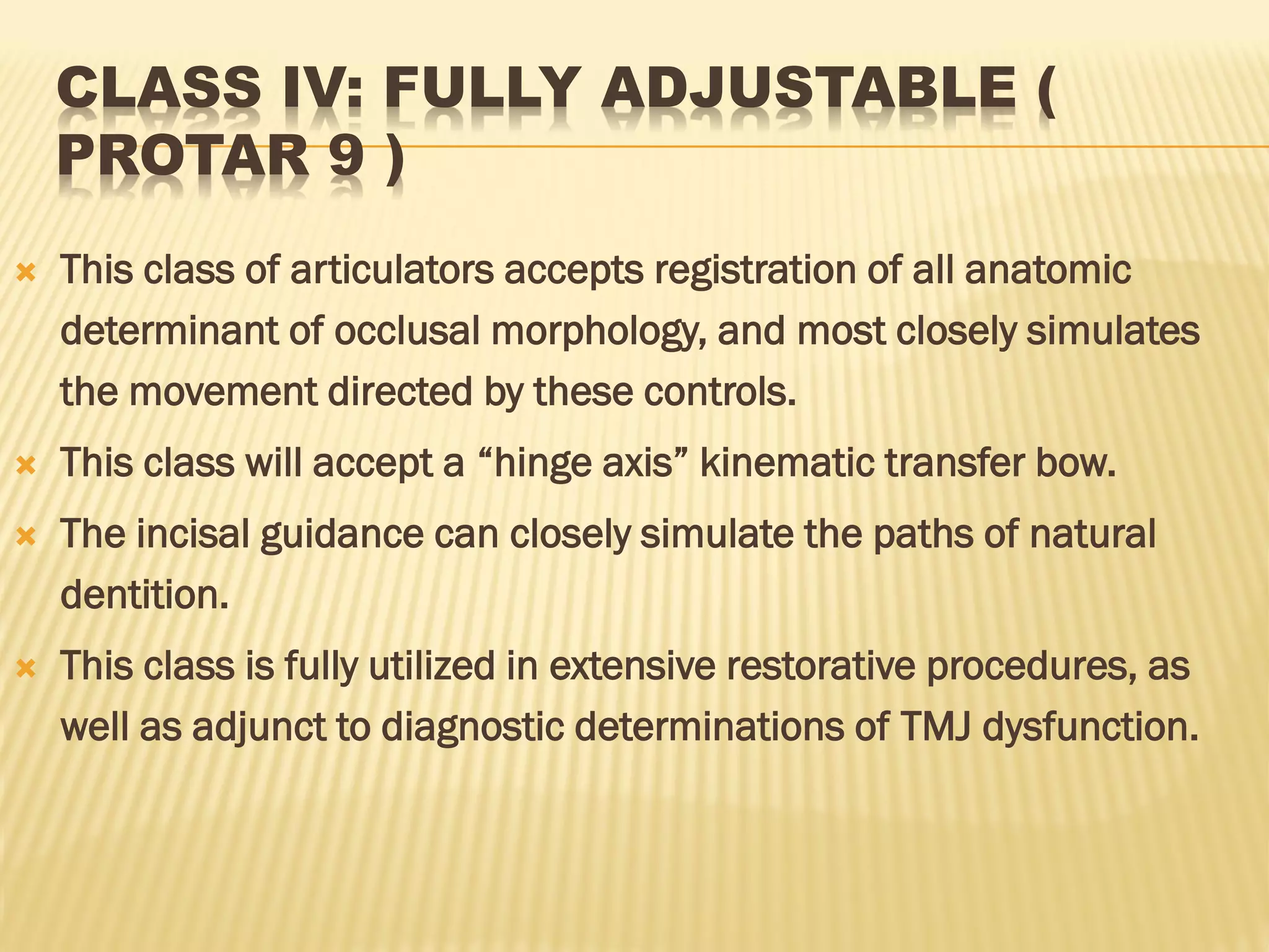 CLASS IV: FULLY ADJUSTABLE (
PROTAR 9 )
 This class of articulators accepts registration of all anatomic
determinant of occlusal morphology, and most closely simulates
the movement directed by these controls.
 This class will accept a “hinge axis” kinematic transfer bow.
 The incisal guidance can closely simulate the paths of natural
dentition.
 This class is fully utilized in extensive restorative procedures, as
well as adjunct to diagnostic determinations of TMJ dysfunction.
 
