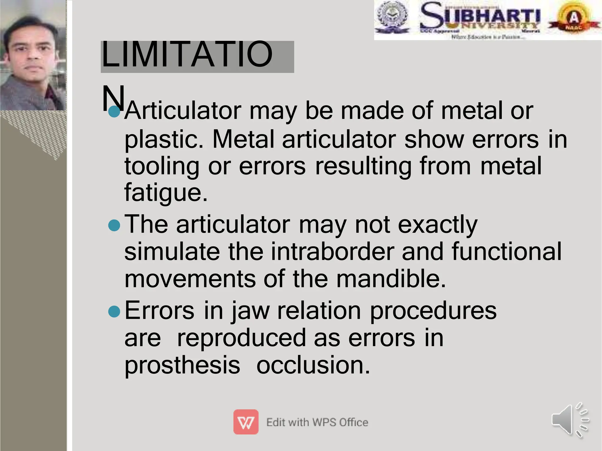 LIMITATIO
N
Articulator may be made of metal or
plastic. Metal articulator show errors in
tooling or errors resulting from metal
fatigue.
The articulator may not exactly
simulate the intraborder and functional
movements of the mandible.
Errors in jaw relation procedures
are reproduced as errors in
prosthesis occlusion.
 