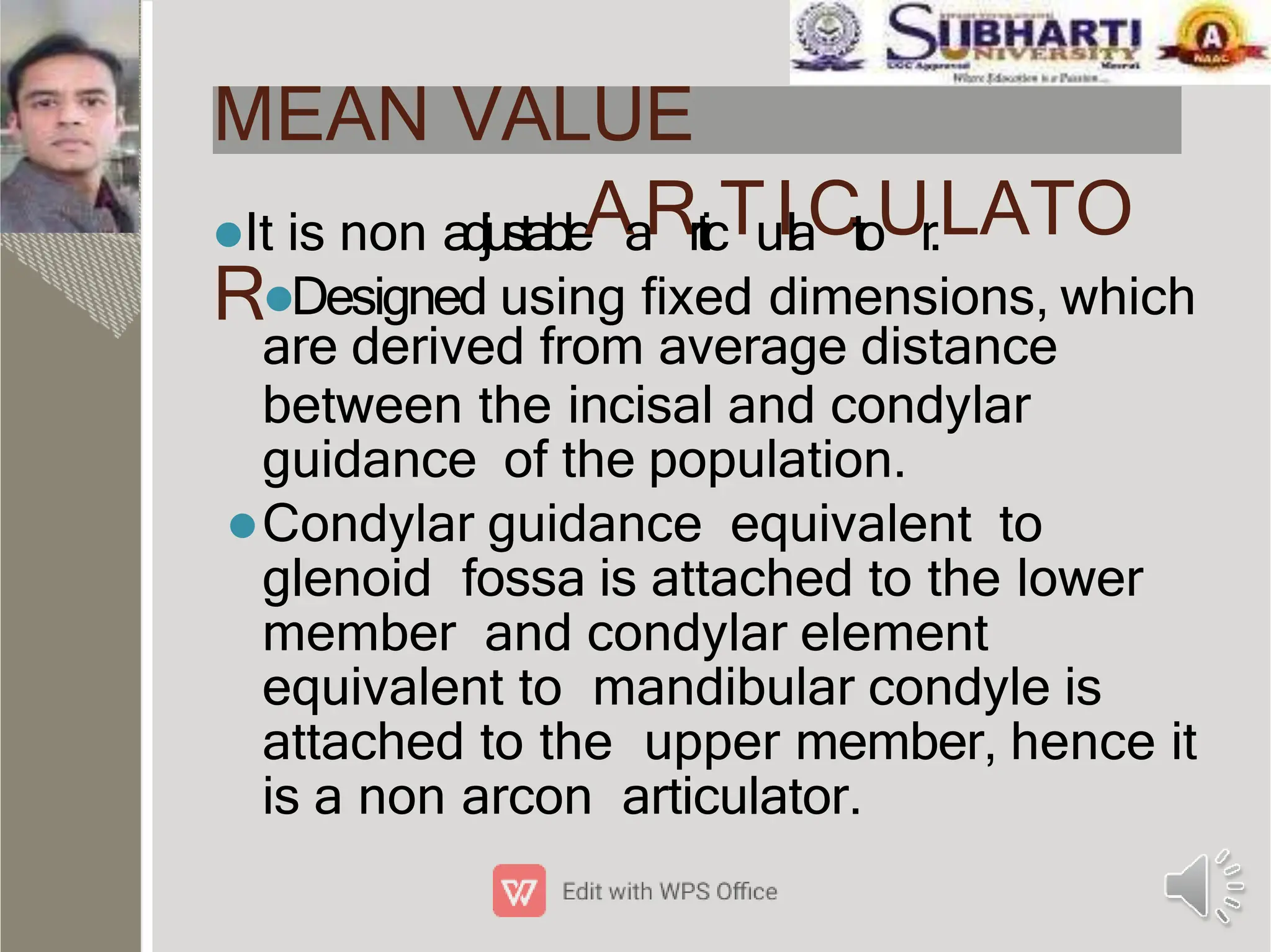 MEAN VALUE
It is non adjustableAaRrticTuIlaCtoUr.LATO
RDesigned using ﬁxed dimensions, which
are derived from average distance
between the incisal and condylar
guidance of the population.
Condylar guidance equivalent to
glenoid fossa is attached to the lower
member and condylar element
equivalent to mandibular condyle is
attached to the upper member, hence it
is a non arcon articulator.
 
