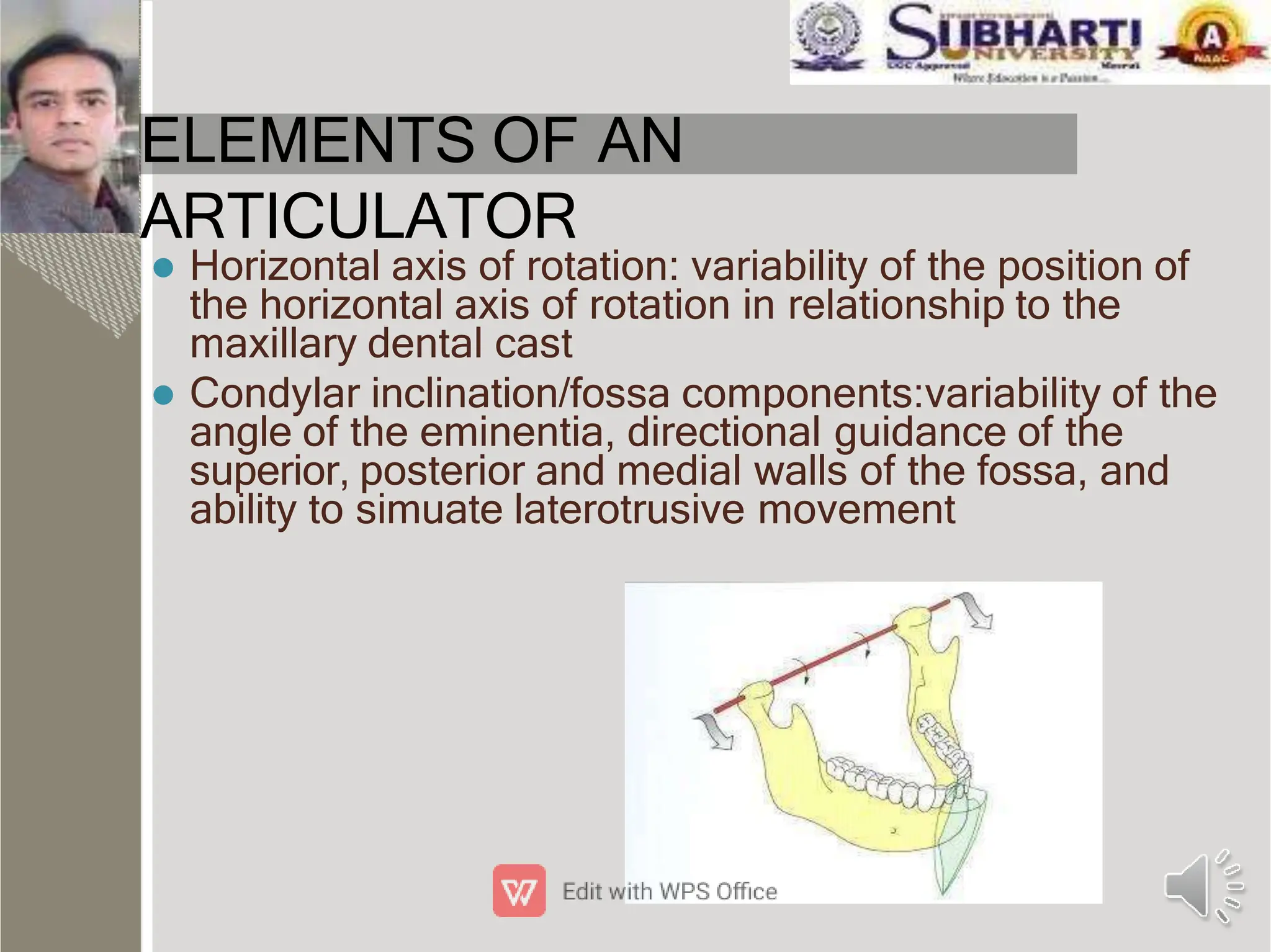 ELEMENTS OF AN
ARTICULATOR
 Horizontal axis of rotation: variability of the position of
the horizontal axis of rotation in relationship to the
maxillary dental cast
 Condylar inclination/fossa components:variability of the
angle of the eminentia, directional guidance of the
superior, posterior and medial walls of the fossa, and
ability to simuate laterotrusive movement
 