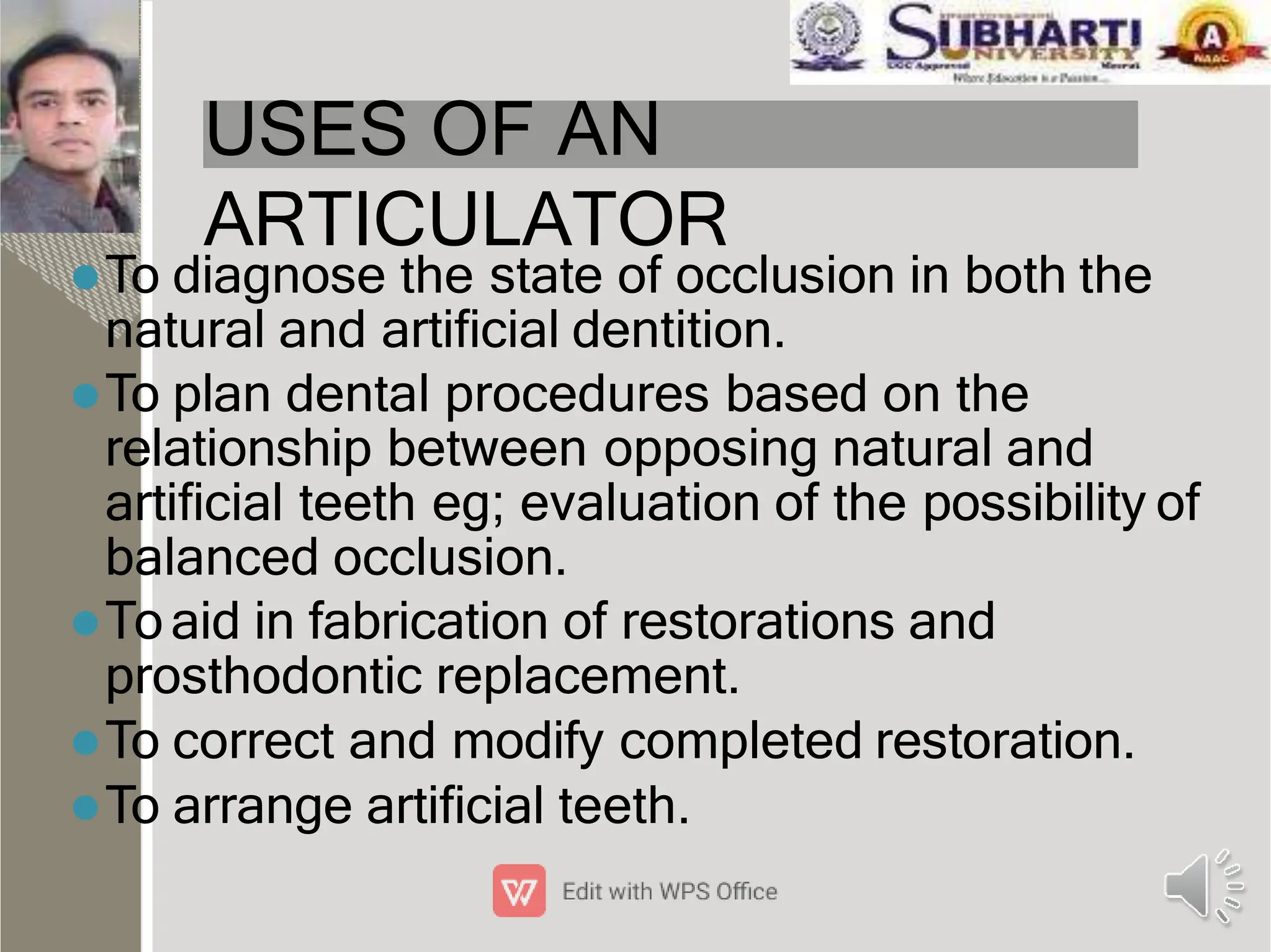 USES OF AN
ARTICULATOR
To diagnose the state of occlusion in both the
natural and artiﬁcial dentition.
To plan dental procedures based on the
relationship between opposing natural and
artiﬁcial teeth eg; evaluation of the possibility of
balanced occlusion.
Toaid in fabrication of restorations and
prosthodontic replacement.
To correct and modify completed restoration.
To arrange artiﬁcial teeth.
 