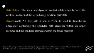 10
Articulation: The static and dynamic contact relationship between the
occlusal surfaces of the teeth during function. (GPT10)
Arcon: contr, ARTICULATOR and CONDYLE; used to describe an
articulator containing the condylar path elements within its upper
member and the condylar elements within the lower member.
Layton DM, morgano SM, muller F, kelly JA, nguyen CT, scherrer SS, salinas TJ, shah KC, att W, freilich MA,
ferro KJ. Glossary of prosthodontic terms 2023. J prosthet dent. 2023;130(4s1):e1-26.
 