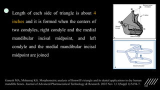 103
Length of each side of triangle is about 4
inches and it is formed when the centers of
two condyles, right condyle and the medial
mandibular incisal midpoint, and left
condyle and the medial mandibular incisal
midpoint are joined
Ganesh MA, Mohanraj KG. Morphometric analysis of Bonwill's triangle and its dental applications in dry human
mandible bones. Journal of Advanced Pharmaceutical Technology & Research. 2022 Nov 1;13(Suppl 1):S194-7.
 