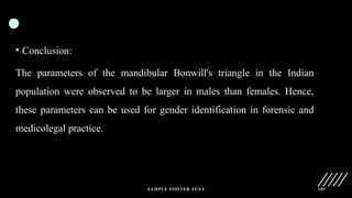 SAMPLE FOOTER TEXT 105
• Conclusion:
The parameters of the mandibular Bonwill's triangle in the Indian
population were observed to be larger in males than females. Hence,
these parameters can be used for gender identification in forensic and
medicolegal practice.
 