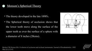 106
Monson’s Spherical Theory
• The theory developed in the late 1890's.
• The Spherical theory of occlusion shows that
the lower teeth move along the surface of the
upper teeth as over the surface of a sphere with
a diameter of 8 inches (20cms).
Becker CM, Kaiser DA. Evolution of occlusion and occlusal instruments. Journal of Prosthodontics. 1993
Mar;2(1):33-43.
 