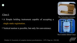122
Class I:
• A Simple holding instrument capable of accepting a
single static registration.
• Vertical motion is possible, but only for convenience.
The Verticulator (Jelenko)
The Corelator (Denar Corp.)
Winkler S. Essentials of complete denture prosthodontics.. 1979. Page no. 190-204
 