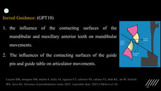 12
Incisal Guidance: (GPT10)
1. the influence of the contacting surfaces of the
mandibular and maxillary anterior teeth on mandibular
movements.
2. The influences of the contacting surfaces of the guide
pin and guide table on articulator movements.
Layton DM, morgano SM, muller F, kelly JA, nguyen CT, scherrer SS, salinas TJ, shah KC, att W, freilich
MA, ferro KJ. Glossary of prosthodontic terms 2023. J prosthet dent. 2023;130(4s1):e1-26.
 