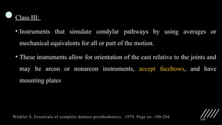 125
Class III:
• Instruments that simulate condylar pathways by using averages or
mechanical equivalents for all or part of the motion.
• These instruments allow for orientation of the cast relative to the joints and
may be arcon or nonarcon instruments, accept facebows, and have
mounting plates
Winkler S. Essentials of complete denture prosthodontics.. 1979. Page no. 190-204
 