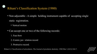 131
Rihani’s Classification System (1980)
• Non adjustable - A simple holding instrument capable of accepting single
static registration.
• Vertical motion
• Can accept one or two of the following records:
1. Face bow
2. Centric jaw relation record
3. Protrusive record.
Rihani A. Classification of articulators. The Journal of prosthetic dentistry. 1980 Mar 1;43(3):344-7.
 