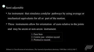 132
Semi adjustable
• An instrument that simulates condylar pathways by using average or
mechanical equivalents for all or part of the motion.
• These instruments allow for orientation of casts relative to the joints
and may be arcon or non-arcon instrument.
1. Face bow
2. Centric jaw relation record
3. Protrusive record.
 