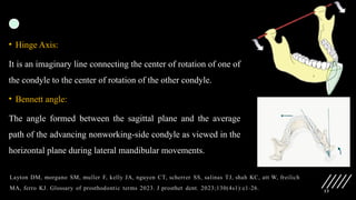 13
• Hinge Axis:
It is an imaginary line connecting the center of rotation of one of
the condyle to the center of rotation of the other condyle.
• Bennett angle:
The angle formed between the sagittal plane and the average
path of the advancing nonworking-side condyle as viewed in the
horizontal plane during lateral mandibular movements.
 