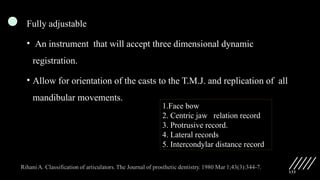 133
Fully adjustable
• An instrument that will accept three dimensional dynamic
registration.
• Allow for orientation of the casts to the T.M.J. and replication of all
mandibular movements.
1.Face bow
2. Centric jaw relation record
3. Protrusive record.
4. Lateral records
5. Intercondylar distance record
 