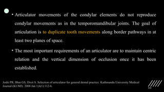 141
• Articulator movements of the condylar elements do not reproduce
condylar movements as in the temporomandibular joints. The goal of
articulation is to duplicate tooth movements along border pathways in at
least two planes of space.
• The most important requirements of an articulator are to maintain centric
relation and the vertical dimension of occlusion once it has been
established.
Joshi PR, Bhat GS, Dixit S. Selection of articulator for general dental practice. Kathmandu University Medical
Journal (KUMJ). 2008 Jan 1;6(1):112-6.
 