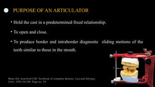 14
PURPOSE OF AN ARTICULATOR
• Hold the cast in a predetermined fixed relationship.
• To open and close.
• To produce border and intraborder diagnostic sliding motions of the
teeth similar to those in the mouth.
Rhan AO, heartwell CM. Textbook of complete denture. Lea and febriger,
USA. 1993:59-109. Page no. 59
 