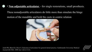 143
• Non adjustable articulator – for single restorations, small prosthesis.
These nonadjustable articulators do little more than simulate the hinge
motion of the mandible and hold the casts in centric relation
Joshi PR, Bhat GS, Dixit S. Selection of articulator for general dental practice. Kathmandu University Medical
Journal (KUMJ). 2008 Jan 1;6(1):112-6.
 