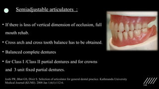 144
Semiadjustable articulators :
• If there is loss of vertical dimension of occlusion, full
mouth rehab.
• Cross arch and cross tooth balance has to be obtained.
• Balanced complete dentures
• for Class I /Class II partial dentures and for crowns
and 3 unit fixed partial dentures.
Joshi PR, Bhat GS, Dixit S. Selection of articulator for general dental practice. Kathmandu University
Medical Journal (KUMJ). 2008 Jan 1;6(1):112-6.
 
