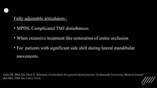 145
Fully adjustable articulators :
• MPDS, Complicated TMJ disturbances
• When extensive treatment like restoration of entire occlusion
• For patients with significant side shift during lateral mandibular
movements
Joshi PR, Bhat GS, Dixit S. Selection of articulator for general dental practice. Kathmandu University Medical Journal
(KUMJ). 2008 Jan 1;6(1):112-6.
 