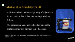146
Selection of an Articulator For CD
• Articulator should have the capability of adjustment
for recurrent or immediate side shift up to at least
2.5mm.
• The progressive angle can be fixed as long as the
angle is somewhere between 6 & 12 degrees.
Rhan AO, Heartwell CM. Textbook of complete denture. Lea and Febriger, USA.
1993:59-109.
 