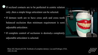 148
• If occlusal contacts are to be perfected in centric relation
only ,then a simple hinge articulator can be selected.
• If denture teeth are to have cross arch and cross tooth
balanced occlusion then minimum requirement is semi
adjustable articulator.
• If complete control of occlusion is desired,a completely
adjustable articulator is selected.
Rhan AO, Heartwell CM. Textbook of complete denture. Lea and Febriger, USA.
1993:59-109.
 