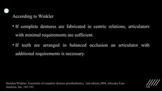 150
According to Winkler
• If complete dentures are fabricated in centric relations, articulators
with minimal requirements are sufficient.
• If teeth are arranged in balanced occlusion an articulator with
additional requirements is necessary.
Sheldon Winkler: Essentials of complete denture prosthodontics. 2nd edition,2004, Ishiyaku Euro
America, Inc, 142-183.
 