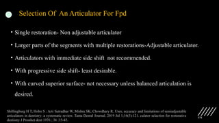 151
Selection Of An Articulator For Fpd
• Single restoration- Non adjustable articulator
• Larger parts of the segments with multiple restorations-Adjustable articulator.
• Articulators with immediate side shift not recommended.
• With progressive side shift- least desirable.
• With curved superior surface- not necessary unless balanced articulation is
desired.
Shillingburg H T, Hobo S : Arti Sutradhar W, Mishra SK, Chowdhary R. Uses, accuracy and limitations of semiadjustable
articulators in dentistry: a systematic review. Tanta Dental Journal. 2019 Jul 1;16(3):121. culator selection for restorative
dentistry J Prosthet dent 1976 ; 36 :35-43.
 