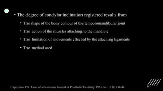 161
• The degree of condylar inclination registered results from
• The shape of the bony contour of the temporomandibular joint
• The action of the muscles attaching to the mandible
• The limitation of movements effected by the attaching ligaments
• The method used
 