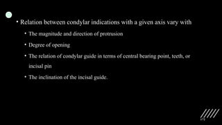 172
• Relation between condylar indications with a given axis vary with
• The magnitude and direction of protrusion
• Degree of opening
• The relation of condylar guide in terms of central bearing point, teeth, or
incisal pin
• The inclination of the incisal guide.
 