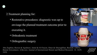 17
2.Treatment planning for:
• Restorative procedures: diagnostic wax-up to
envisage the planned treatment outcome prior to
executing it.
• Orthodontic treatment
• Orthognathic surgery
Abu Zaghlan, Rawan & Aqrabawi, Jamal & Al-Fatyan, Omar & Abuzaghllan, Basmah. (2021).
Dental Articulators: A Review. Journal of International Dental and Medical Research. 14. 1629-
1638.
 