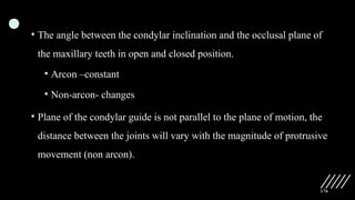 176
• The angle between the condylar inclination and the occlusal plane of
the maxillary teeth in open and closed position.
• Arcon –constant
• Non-arcon- changes
• Plane of the condylar guide is not parallel to the plane of motion, the
distance between the joints will vary with the magnitude of protrusive
movement (non arcon).
 