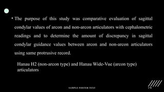 SAMPLE FOOTER TEXT 178
• The purpose of this study was comparative evaluation of sagittal
condylar values of arcon and non-arcon articulators with cephalometric
readings and to determine the amount of discrepancy in sagittal
condylar guidance values between arcon and non-arcon articulators
using same protrusive record.
Hanau H2 (non-arcon type) and Hanau Wide-Vue (arcon type)
articulators
 