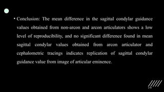 179
• Conclusion: The mean difference in the sagittal condylar guidance
values obtained from non-arcon and arcon articulators shows a low
level of reproducibility, and no significant difference found in mean
sagittal condylar values obtained from arcon articulator and
cephalometric tracings indicates replication of sagittal condylar
guidance value from image of articular eminence.
 