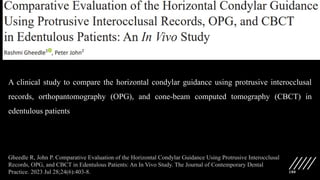 180
A clinical study to compare the horizontal condylar guidance using protrusive interocclusal
records, orthopantomography (OPG), and cone-beam computed tomography (CBCT) in
edentulous patients
Gheedle R, John P. Comparative Evaluation of the Horizontal Condylar Guidance Using Protrusive Interocclusal
Records, OPG, and CBCT in Edentulous Patients: An In Vivo Study. The Journal of Contemporary Dental
Practice. 2023 Jul 28;24(6):403-8.
 
