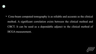 181
• Cone-beam computed tomography is as reliable and accurate as the clinical
method. A significant correlation exists between the clinical method and
CBCT. It can be used as a dependable adjunct to the clinical method of
HCGA measurement.
 