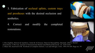 18
3. Fabrication of occlusal splints, custom trays
and prostheses with the desired occlusion and
aesthetics.
4. Correct and modify the completed
restorations.
1.Abu Zaghlan, Rawan & Aqrabawi, Jamal & Al-Fatyan, Omar & Abuzaghllan, Basmah. (2021). Dental
Articulators: A Review. Journal of International Dental and Medical Research. 14. 1629-1638.
2. Rhan AO, heartwell CM. Textbook of complete denture. Lea and febriger, USA. 1993:59-109. Page no. 59
 