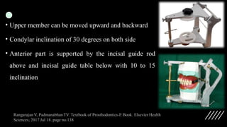 • Upper member can be moved upward and backward
• Condylar inclination of 30 degrees on both side
• Anterior part is supported by the incisal guide rod
above and incisal guide table below with 10 to 15
inclination
 