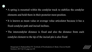 • A spring is mounted within the condylar track to stabilize the condylar
elements and hold them in their posterior most position.
• It is known as mean value or average value articulator because it has a
fixed condylar path and incisal inclines.
• The intercondylar distance is fixed and also the distance from each
condylar element to the tip of the incisal pin is also fixed
 