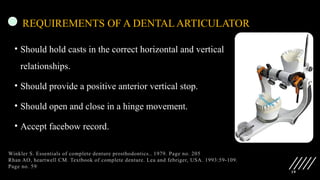 19
REQUIREMENTS OF A DENTAL ARTICULATOR
• Should hold casts in the correct horizontal and vertical
relationships.
• Should provide a positive anterior vertical stop.
• Should open and close in a hinge movement.
• Accept facebow record.
Winkler S. Essentials of complete denture prosthodontics.. 1979. Page no. 205
Rhan AO, heartwell CM. Textbook of complete denture. Lea and febriger, USA. 1993:59-109.
Page no. 59
 