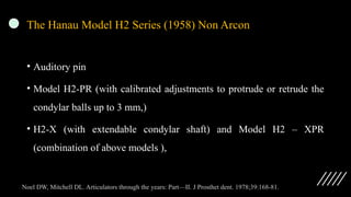 The Hanau Model H2 Series (1958) Non Arcon
• Auditory pin
• Model H2-PR (with calibrated adjustments to protrude or retrude the
condylar balls up to 3 mm,)
• H2-X (with extendable condylar shaft) and Model H2 – XPR
(combination of above models ),
Noel DW, Mitchell DL. Articulators through the years: Part—II. J Prosthet dent. 1978;39:168-81.
 
