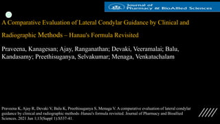 A Comparative Evaluation of Lateral Condylar Guidance by Clinical and
Radiographic Methods – Hanau's Formula Revisited
Praveena, Kanagesan; Ajay, Ranganathan; Devaki, Veeramalai; Balu,
Kandasamy; Preethisuganya, Selvakumar; Menaga, Venkatachalam
Praveena K, Ajay R, Devaki V, Balu K, Preethisuganya S, Menaga V. A comparative evaluation of lateral condylar
guidance by clinical and radiographic methods–Hanau's formula revisited. Journal of Pharmacy and Bioallied
Sciences. 2021 Jun 1;13(Suppl 1):S537-41.
 