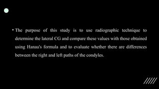 • The purpose of this study is to use radiographic technique to
determine the lateral CG and compare these values with those obtained
using Hanau's formula and to evaluate whether there are differences
between the right and left paths of the condyles.
 