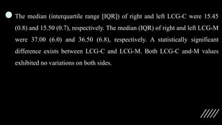 The median (interquartile range [IQR]) of right and left LCG-C were 15.45
(0.8) and 15.50 (0.7), respectively. The median (IQR) of right and left LCG-M
were 37.00 (6.0) and 36.50 (6.8), respectively. A statistically significant
difference exists between LCG-C and LCG-M. Both LCG-C and-M values
exhibited no variations on both sides.
 