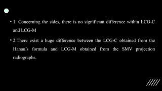 • 1. Concerning the sides, there is no significant difference within LCG C
‑
and LCG M
‑
• 2.There exist a huge difference between the LCG C obtained from the
‑
Hanau’s formula and LCG M obtained from the SMV projection
‑
radiographs.
 